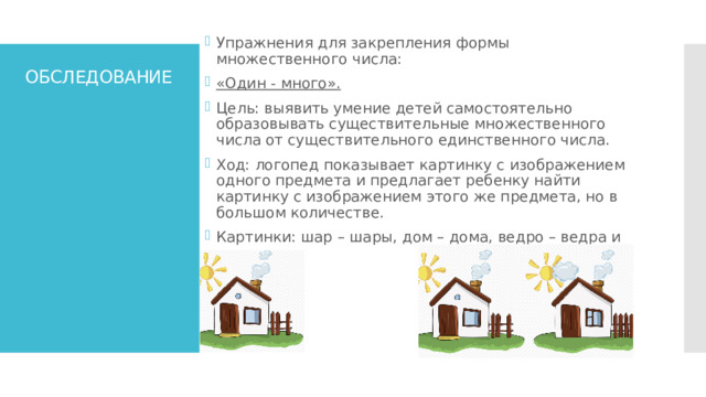 Упражнения для закрепления формы множественного числа: «Один - много». Цель: выявить умение детей самостоятельно образовывать существительные множественного числа от существительного единственного числа. Ход: логопед показывает картинку с изображением одного предмета и предлагает ребенку найти картинку с изображением этого же предмета, но в большом количестве. Картинки: шар – шары, дом – дома, ведро – ведра и т.д. ОБСЛЕДОВАНИЕ 