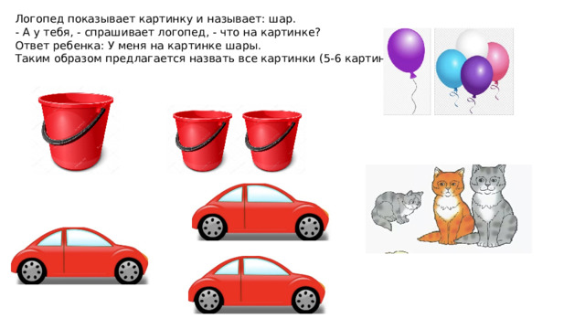 Логопед показывает картинку и называет: шар. - А у тебя, - спрашивает логопед, - что на картинке? Ответ ребенка: У меня на картинке шары. Таким образом предлагается назвать все картинки (5-6 картинок). 