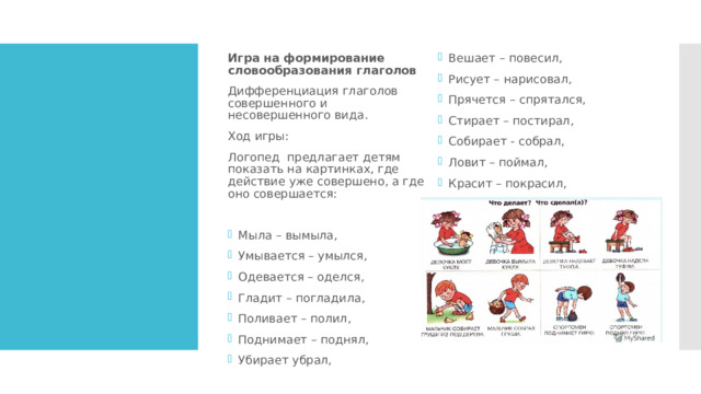 Игра на формирование словообразования глаголов Дифференциация глаголов совершенного и несовершенного вида. Вешает – повесил, Рисует – нарисовал, Прячется – спрятался, Стирает – постирал, Собирает - собрал, Ловит – поймал, Красит – покрасил, Догоняет – догнал, Строит – построил   Ход игры: Логопед предлагает детям показать на картинках, где действие уже совершено, а где оно совершается: Мыла – вымыла, Умывается – умылся, Одевается – оделся, Гладит – погладила, Поливает – полил, Поднимает – поднял, Убирает убрал, 