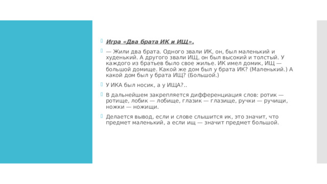 Игра «Два брата ИК и ИЩ». —  Жили два брата. Одного звали ИК, он, был маленький и худенький. А другого звали ИЩ, он был высокий и толстый. У каждого из братьев было свое жилье. ИК имел домик, ИЩ — большой домище. Какой же дом был у брата ИК? (Маленький.) А какой дом был у брата ИЩ? (Большой.) У ИКА был носик, а у ИЩА?.. В дальнейшем закрепляется дифференциация слов: ротик — ротище, лобик — лобище, глазик — глазище, ручки — ручищи, ножки — ножищи. Делается вывод, если и слове слышится ик, это значит, что предмет маленький, a если ищ — значит предмет большой. 