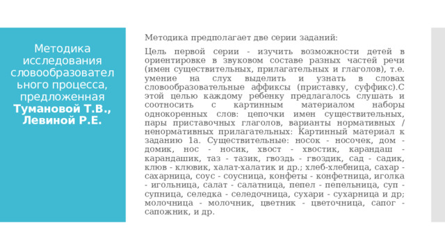 Методика предполагает две серии заданий: Цель первой серии - изучить возможности детей в ориентировке в звуковом составе разных частей речи (имен существительных, прилагательных и глаголов), т.е. умение на слух выделить и узнать в словах словообразовательные аффиксы (приставку, суффикс).С этой целью каждому ребенку предлагалось слушать и соотносить с картинным материалом наборы однокоренных слов: цепочки имен существительных, пары приставочных глаголов, варианты нормативных / ненормативных прилагательных: Картинный материал к заданию 1а. Существительные: носок - носочек, дом - домик, нос - носик, хвост - хвостик, карандаш - карандашик, таз - тазик, гвоздь - гвоздик, сад - садик, клюв - клювик, халат-халатик и др.; хлеб-хлебница, сахар - сахарница, соус - соусница, конфеты - конфетница, иголка - игольница, салат - салатница, пепел - пепельница, суп - супница, селедка - селедочница, сухари - сухарница и др; молочница - молочник, цветник - цветочница, сапог - сапожник, и др. Методика исследования словообразовательного процесса, предложенная Тумановой Т.В., Левиной Р.Е. 