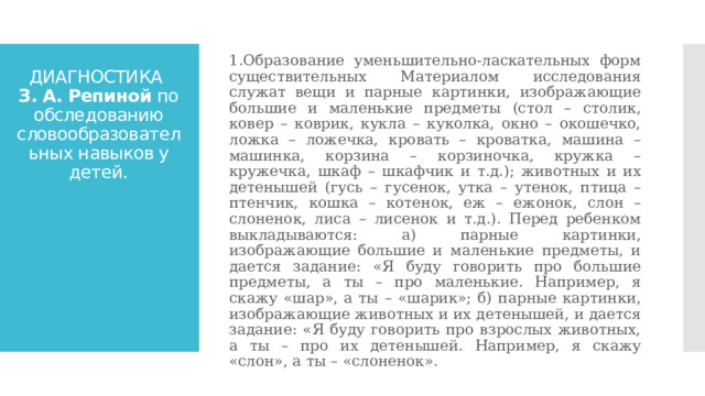 1.Образование уменьшительно-ласкательных форм существительных Материалом исследования служат вещи и парные картинки, изображающие большие и маленькие предметы (стол – столик, ковер – коврик, кукла – куколка, окно – окошечко, ложка – ложечка, кровать – кроватка, машина – машинка, корзина – корзиночка, кружка – кружечка, шкаф – шкафчик и т.д.); животных и их детенышей (гусь – гусенок, утка – утенок, птица – птенчик, кошка – котенок, еж – ежонок, слон – слоненок, лиса – лисенок и т.д.). Перед ребенком выкладываются: а) парные картинки, изображающие большие и маленькие предметы, и дается задание: «Я буду говорить про большие предметы, а ты – про маленькие. Например, я скажу «шар», а ты – «шарик»; б) парные картинки, изображающие животных и их детенышей, и дается задание: «Я буду говорить про взрослых животных, а ты – про их детенышей. Например, я скажу «слон», а ты – «слоненок». ДИАГНОСТИКА  З. А. Репиной по обследованию словообразовательных навыков у детей. 