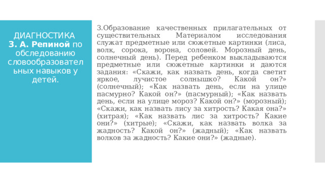 3.Образование качественных прилагательных от существительных Материалом исследования служат предметные или сюжетные картинки (лиса, волк, сорока, ворона, соловей. Морозный день, солнечный день). Перед ребенком выкладываются предметные или сюжетные картинки и даются задания: «Скажи, как назвать день, когда светит яркое, лучистое солнышко? Какой он?» (солнечный); «Как назвать день, если на улице пасмурно? Какой он?» (пасмурный); «Как назвать день, если на улице мороз? Какой он?» (морозный); «Скажи, как назвать лису за хитрость? Какая она?» (хитрая); «Как назвать лис за хитрость? Какие они?» (хитрые); «Скажи, как назвать волка за жадность? Какой он?» (жадный); «Как назвать волков за жадность? Какие они?» (жадные). ДИАГНОСТИКА  З. А. Репиной по обследованию словообразовательных навыков у детей. 