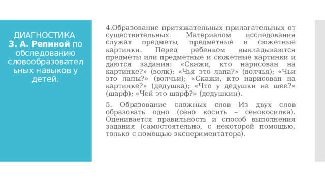 4.Образование притяжательных прилагательных от существительных. Материалом исследования служат предметы, предметные и сюжетные картинки. Перед ребенком выкладываются предметы или предметные и сюжетные картинки и даются задания: «Скажи, кто нарисован на картинке?» (волк); «Чья это лапа?» (волчья); «Чьи это лапы?» (волчьи); «Скажи, кто нарисован на картинке?» (дедушка); «Что у дедушки на шее?» (шарф); «Чей это шарф?» (дедушкин). 5. Образование сложных слов Из двух слов образовать одно (сено косить – сенокосилка). Оценивается правильность и способ выполнения задания (самостоятельно, с некоторой помощью, только с помощью экспериментатора). ДИАГНОСТИКА  З. А. Репиной по обследованию словообразовательных навыков у детей. 