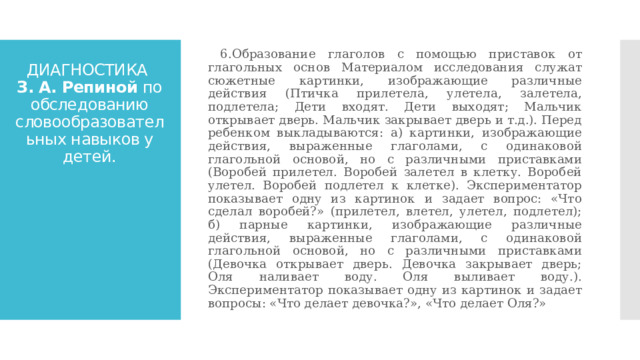  6.Образование глаголов с помощью приставок от глагольных основ Материалом исследования служат сюжетные картинки, изображающие различные действия (Птичка прилетела, улетела, залетела, подлетела; Дети входят. Дети выходят; Мальчик открывает дверь. Мальчик закрывает дверь и т.д.). Перед ребенком выкладываются: а) картинки, изображающие действия, выраженные глаголами, с одинаковой глагольной основой, но с различными приставками (Воробей прилетел. Воробей залетел в клетку. Воробей улетел. Воробей подлетел к клетке). Экспериментатор показывает одну из картинок и задает вопрос: «Что сделал воробей?» (прилетел, влетел, улетел, подлетел); б) парные картинки, изображающие различные действия, выраженные глаголами, с одинаковой глагольной основой, но с различными приставками (Девочка открывает дверь. Девочка закрывает дверь; Оля наливает воду. Оля выливает воду.). Экспериментатор показывает одну из картинок и задает вопросы: «Что делает девочка?», «Что делает Оля?» ДИАГНОСТИКА  З. А. Репиной по обследованию словообразовательных навыков у детей. 