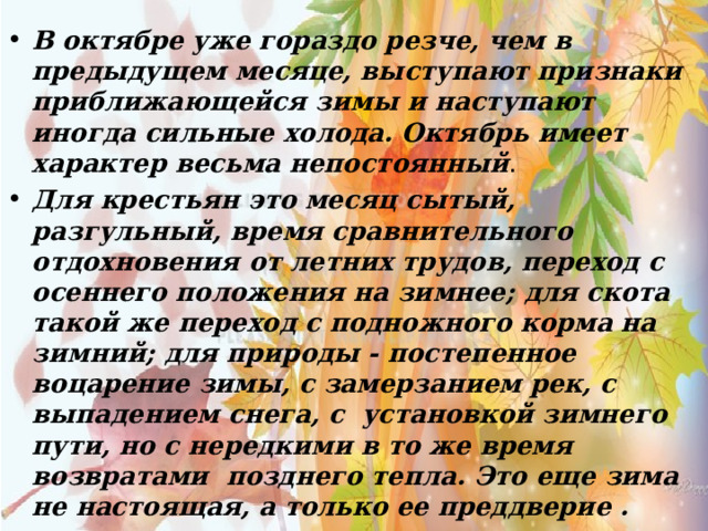 В октябре уже гораздо резче, чем в предыдущем месяце, выступают признаки приближающейся зимы и наступают иногда сильные холода. Октябрь имеет характер весьма непостоянный . Для крестьян это месяц сытый, разгульный, время сравнительного отдохновения от летних трудов, переход с осеннего положения на зимнее; для скота такой же переход с подножного корма на зимний; для природы - постепенное воцарение зимы, с замерзанием рек, с выпадением снега, с установкой зимнего пути, но с нередкими в то же время возвратами позднего тепла. Это еще зима не настоящая, а только ее преддверие . 