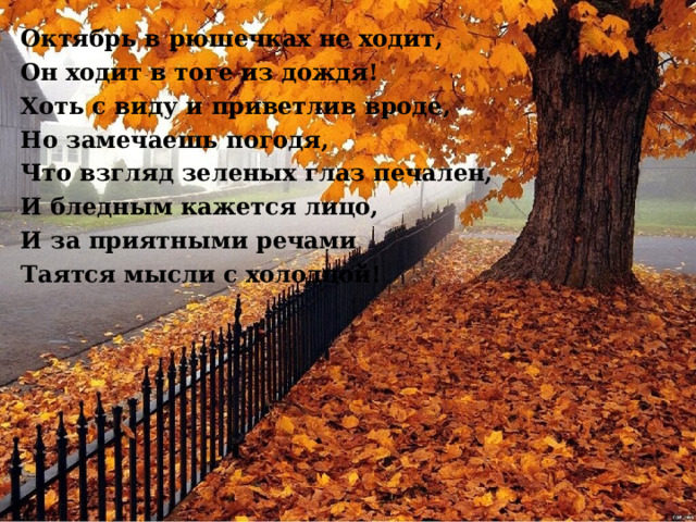 Октябрь в рюшечках не ходит, Он ходит в тоге из дождя! Хоть с виду и приветлив вроде, Но замечаешь погодя, Что взгляд зеленых глаз печален, И бледным кажется лицо, И за приятными речами Таятся мысли с холодцой!  