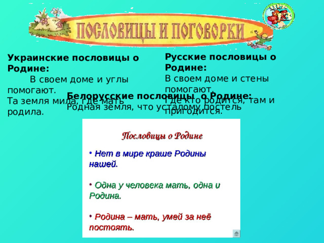 Русские пословицы о Родине: В своем доме и стены помогают. Где кто родится, там и пригодится. Украинские пословицы о Родине:  В своем доме и углы помогают. Та земля мила, где мать родила. Белорусские пословицы о Родине: Родная земля, что усталому постель 