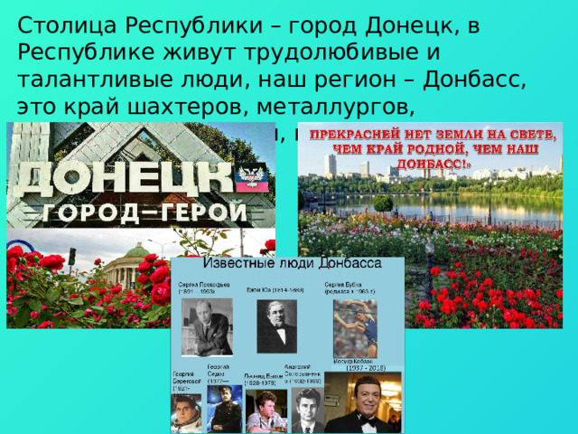Столица Республики – город Донецк, в Республике живут трудолюбивые и талантливые люди, наш регион – Донбасс, это край шахтеров, металлургов, хлеборобов, учителей, врачей, актеров. 