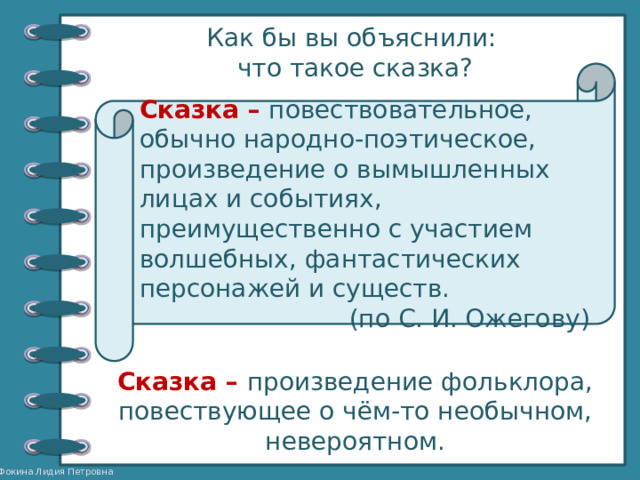 Как бы вы объяснили: что такое сказка? Сказка – повествовательное, обычно народно-поэтическое, произведение о вымышленных лицах и событиях, преимущественно с участием волшебных, фантастических персонажей и существ. (по С. И. Ожегову) Сказка – произведение фольклора, повествующее о чём-то необычном, невероятном. 