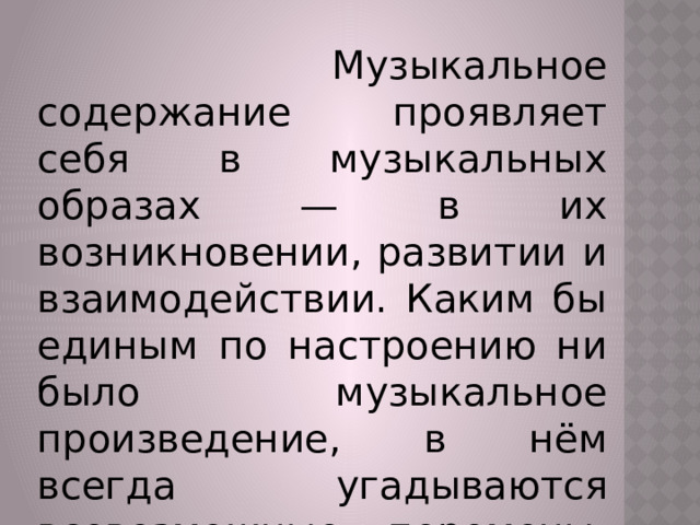  Музыкальное содержание проявляет себя в музыкальных образах — в их возникновении, развитии и взаимодействии. Каким бы единым по настроению ни было музыкальное произведение, в нём всегда угадываются всевозможные перемены, сдвиги, контрасты.   