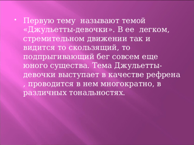 Первую тему называют темой «Джульетты-девочки». В ее легком, стремительном движении так и видится то скользящий, то подпрыгивающий бег совсем еще юного существа. Тема Джульетты-девочки выступает в качестве рефрена , проводится в нем многократно, в различных тональностях. 