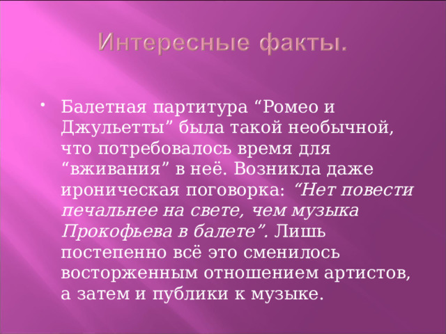 Балетная партитура “Ромео и Джульетты” была такой необычной, что потребовалось время для “вживания” в неё. Возникла даже ироническая поговорка: “Нет повести печальнее на свете, чем музыка Прокофьева в балете”. Лишь постепенно всё это сменилось восторженным отношением артистов, а затем и публики к музыке. 