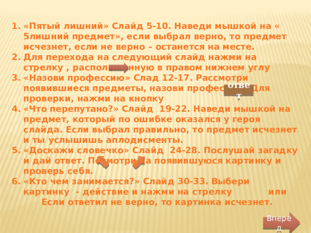 «Пятый лишний» Слайд 5-10. Наведи мышкой на « 5лишний предмет», если выбрал верно, то предмет исчезнет, если не верно – останется на месте. Для перехода на следующий слайд нажми на стрелку , расположенную в правом нижнем углу «Назови профессию» Слад 12-17. Рассмотри появившиеся предметы, назови профессию. Для проверки, нажми на кнопку «Что перепутано?» Слайд 19-22. Наведи мышкой на предмет, который по ошибке оказался у героя слайда. Если выбрал правильно, то предмет исчезнет и ты услышишь аплодисменты. «Доскажи словечко» Слайд 24-28. Послушай загадку и дай ответ. Посмотри на появившуюся картинку и проверь себя. «Кто чем занимается?» Слайд 30-33. Выбери картинку - действие и нажми на стрелку или Если ответил не верно, то картинка исчезнет. ответ Вперед 