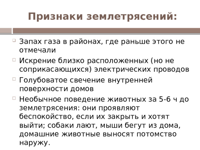 Признаки землетрясений: Запах газа в районах, где раньше этого не отмечали Искрение близко расположенных (но не соприкасающихся) электрических проводов Голубоватое свечение внутренней поверхности домов Необычное поведение животных за 5-6 ч до землетрясения: они проявляют беспокойство, если их закрыть и хотят выйти; собаки лают, мыши бегут из дома, домашние животные выносят потомство наружу. За несколько недель до землетрясения меняется цвет листьев у растений, что вызвано повышением концентрации природных газов примерно на 2 % 