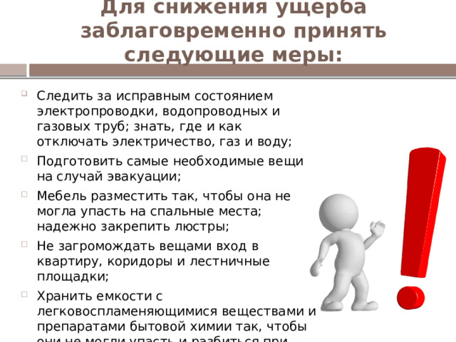 Для снижения ущерба заблаговременно принять следующие меры:   Следить за исправным состоянием электропроводки, водопроводных и газовых труб; знать, где и как отключать электричество, газ и воду; Подготовить самые необходимые вещи на случай эвакуации; Мебель разместить так, чтобы она не могла упасть на спальные места; надежно закрепить люстры; Не загромождать вещами вход в квартиру, коридоры и лестничные площадки; Хранить емкости с легковоспламеняющимися веществами и препаратами бытовой химии так, чтобы они не могли упасть и разбиться при колебании здания; 