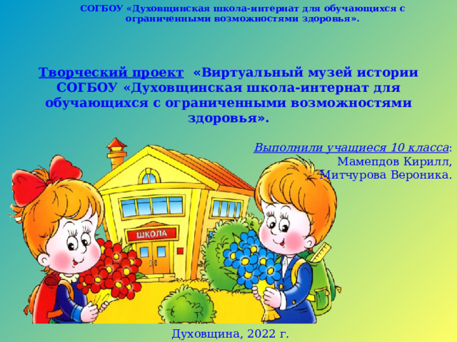 СОГБОУ «Духовщинская школа-интернат для обучающихся с ограниченными возможностями здоровья » .  Творческий проект  « Виртуальный музей истории СОГБОУ «Духовщинская школа-интернат для обучающихся с ограниченными возможностями здоровья » . Выполнили учащиеся 10 класса :  Мамепдов Кирилл, Митчурова Вероника. Духовщина, 2022 г. 