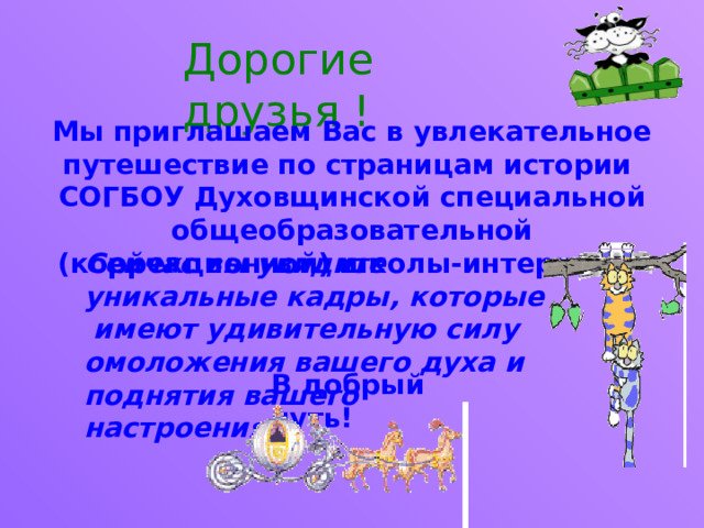 Дорогие друзья ! Мы приглашаем Вас в увлекательное путешествие по страницам истории СОГБОУ Духовщинской специальной общеобразовательной (коррекционной) школы-интерната. Сейчас вы увидите уникальные кадры, которые имеют удивительную силу омоложения вашего духа и поднятия вашего настроения! В добрый путь! 