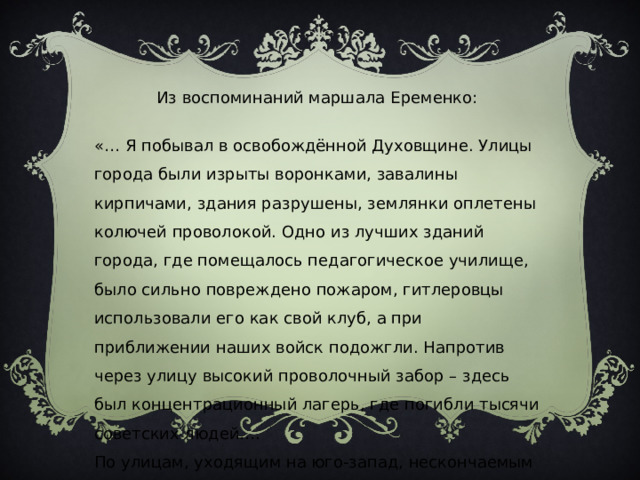 Из воспоминаний маршала Еременко: «… Я побывал в освобождённой Духовщине. Улицы города были изрыты воронками, завалины кирпичами, здания разрушены, землянки оплетены колючей проволокой. Одно из лучших зданий города, где помещалось педагогическое училище, было сильно повреждено пожаром, гитлеровцы использовали его как свой клуб, а при приближении наших войск подожгли. Напротив через улицу высокий проволочный забор – здесь был концентрационный лагерь, где погибли тысячи советских людей…. По улицам, уходящим на юго-запад, нескончаемым потокам двигались автомашины, танки, пехота, артиллерия…» 