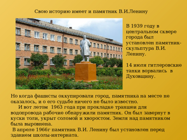 Свою историю имеет и памятник В.И.Ленину В 1939 году в центральном сквере города был установлен памятник-скульптура В.И. Ленину. 14 июля гитлеровские танки ворвались в Духовщину. Но когда фашисты оккупировали город, памятника на месте не оказалось, и о его судьбе ничего не было известно.  И вот летом 1963 года при прокладке траншеи для водопровода рабочие обнаружили памятник. Он был завернут в куски толи, укрыт соломой и хворостом. Земля над памятником была выровнена.    В апреле 1966г памятник В.И. Ленину был установлен перед зданием школы-интерната. 