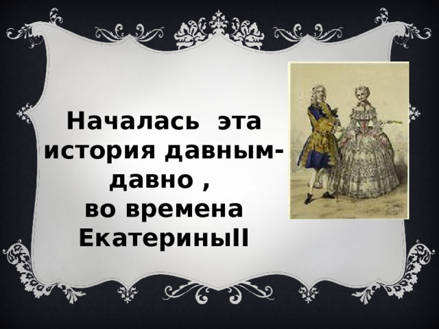 Началась эта история давным-давно , во времена ЕкатериныII 
