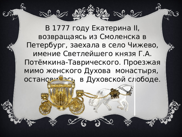 В 1777 году Екатерина II, возвращаясь из Смоленска в Петербург, заехала в село Чижево, имение Светлейшего князя Г.А. Потёмкина-Таврического. Проезжая мимо женского Духова монастыря, остановилась в Духовской слободе. 