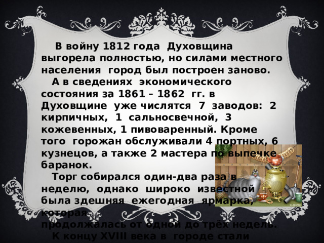  В войну 1812 года Духовщина выгорела полностью, но силами местного населения город был построен заново.  А в сведениях экономического состояния за 1861 – 1862 гг. в Духовщине уже числятся 7 заводов: 2 кирпичных, 1 сальносвечной, 3 кожевенных, 1 пивоваренный. Кроме того горожан обслуживали 4 портных, 6 кузнецов, а также 2 мастера по выпечке баранок.  Торг собирался один-два раза в неделю, однако широко известной была здешняя ежегодная ярмарка, которая продолжалась от одной до трёх недель.  К концу XVIII века в городе стали строить  кирпичные здания.  