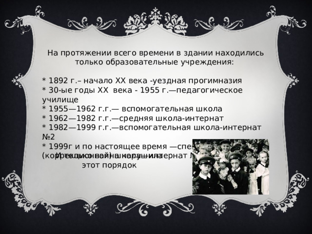На протяжении всего времени в здании находились только образовательные учреждения: * 1892 г.– начало XX века -уездная прогимназия * 30-ые годы XX века - 1955 г.—педагогическое училище * 1955—1962 г.г.— вспомогательная школа * 1962—1982 г.г.—средняя школа-интернат * 1982—1999 г.г.—вспомогательная школа-интернат №2 * 1999г и по настоящее время —специальная (коррекционная) школа—интернат №2 VIII вида И только война нарушила этот порядок 