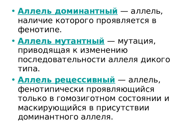 Аллель доминантный — аллель, наличие которого проявляется в фенотипе. Аллель мутантный — мутация, приводящая к изменению последовательности аллеля дикого типа. Аллель рецессивный — аллель, фенотипически проявляющийся только в гомозиготном состоянии и маскирующийся в присутствии доминантного аллеля. 