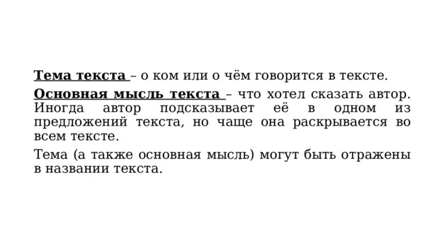 Тема текста – о ком или о чём говорится в тексте. Основная мысль текста – что хотел сказать автор. Иногда автор подсказывает её в одном из предложений текста, но чаще она раскрывается во всем тексте. Тема (а также основная мысль) могут быть отражены в названии текста. 