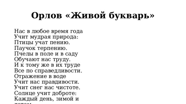 Орлов «Живой букварь» Нас в любое время года  Учит мудрая природа:  Птицы учат пению.  Паучок терпению.  Пчелы в поле и в саду  Обучают нас труду.  И к тому же в их труде  Все по справедливости.  Отражение в воде  Учит нас правдивости.  Учит снег нас чистоте.  Солнце учит доброте:  Каждый день, зимой и летом,  Дарит нас теплом и светом.  И взамен ни у кого  Не попросит ничего!  У природы круглый год  Обучаться нужно.  Нас деревья всех пород,  Весь большой лесной народ  Учат крепкой дружбе. 