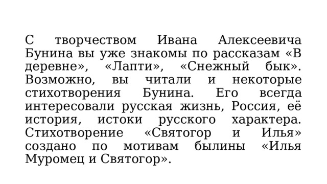 С творчеством Ивана Алексеевича Бунина вы уже знакомы по рассказам «В деревне», «Лапти», «Снежный бык». Возможно, вы читали и некоторые стихотворения Бунина. Его всегда интересовали русская жизнь, Россия, её история, истоки русского характера. Стихотворение «Святогор и Илья» создано по мотивам былины «Илья Муромец и Святогор». 
