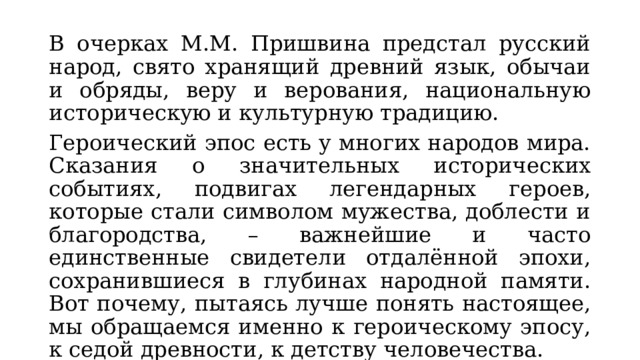 В очерках М.М. Пришвина предстал русский народ, свято хранящий древний язык, обычаи и обряды, веру и верования, национальную историческую и культурную традицию. Героический эпос есть у многих народов мира. Сказания о значительных исторических событиях, подвигах легендарных героев, которые стали символом мужества, доблести и благородства, – важнейшие и часто единственные свидетели отдалённой эпохи, сохранившиеся в глубинах народной памяти. Вот почему, пытаясь лучше понять настоящее, мы обращаемся именно к героическому эпосу, к седой древности, к детству человечества. 