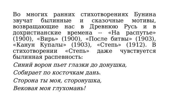 Во многих ранних стихотворениях Бунина звучат былинные и сказочные мотивы, возвращающие нас в Древнюю Русь и в дохристианские времена -- «На распутье» (1900), «Вирь» (1900), «После битвы» (1903), «Канун Купалы» (1903), «Степь» (1912). В стихотворении «Степь» даже чувствуется былинная распевность: Синий ворон пьет глазки до донушка, Собирает по косточкам дань. Сторона ты моя, сторонушка, Вековая моя глухомань! 