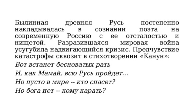 Былинная древняя Русь постепенно накладывалась в сознании поэта на современную Россию с ее отсталостью и нищетой. Разразившаяся мировая война усугубила надвигающийся кризис. Предчувствие катастрофы сквозит в стихотворении «Канун»: Вот встанет бесноватых рать И, как Мамай, всю Русь пройдет… Но пусто в мире -- кто спасет? Но бога нет -- кому карать? 