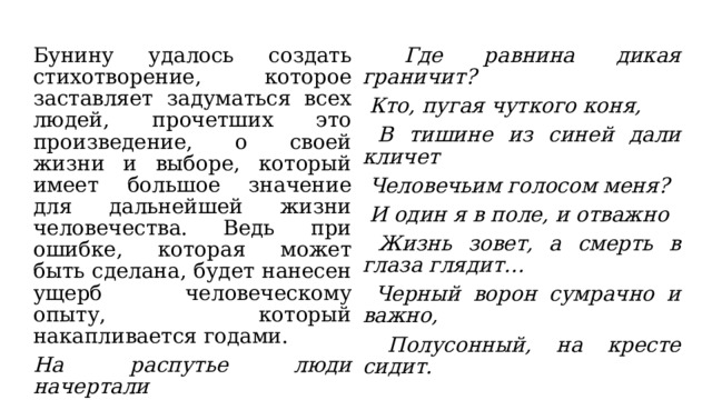 Бунину удалось создать стихотворение, которое заставляет задуматься всех людей, прочетших это произведение, о своей жизни и выборе, который имеет большое значение для дальнейшей жизни человечества. Ведь при ошибке, которая может быть сделана, будет нанесен ущерб человеческому опыту, который накапливается годами. На распутье люди начертали  Где равнина дикая граничит? Роковую надпись: 