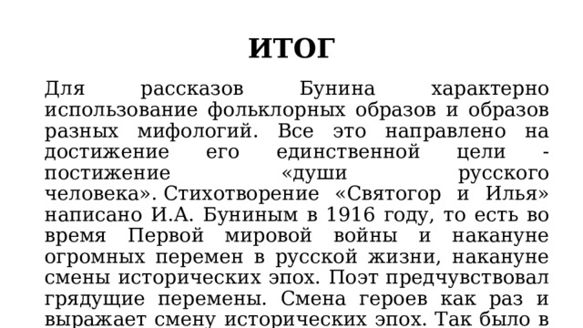 ИТОГ Для рассказов Бунина характерно использование фольклорных образов и образов разных мифологий. Все это направлено на достижение его единственной цели - постижение «души русского человека». Стихотворение «Святогор и Илья» написано И.А. Буниным в 1916 году, то есть во время Первой мировой войны и накануне огромных перемен в русской жизни, накануне смены исторических эпох. Поэт предчувствовал грядущие перемены. Смена героев как раз и выражает смену исторических эпох. Так было в древности, так было и в начале ХХ века. 
