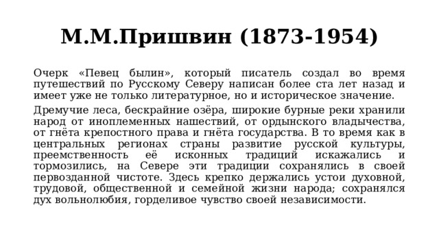 М.М.Пришвин (1873-1954) Очерк «Певец былин», который писатель создал во время путешествий по Русскому Северу написан более ста лет назад и имеет уже не только литературное, но и историческое значение. Дремучие леса, бескрайние озёра, широкие бурные реки хранили народ от иноплеменных нашествий, от ордынского владычества, от гнёта крепостного права и гнёта государства. В то время как в центральных регионах страны развитие русской культуры, преемственность её исконных традиций искажались и тормозились, на Севере эти традиции сохранялись в своей первозданной чистоте. Здесь крепко держались устои духовной, трудовой, общественной и семейной жизни народа; сохранялся дух вольнолюбия, горделивое чувство своей независимости. 