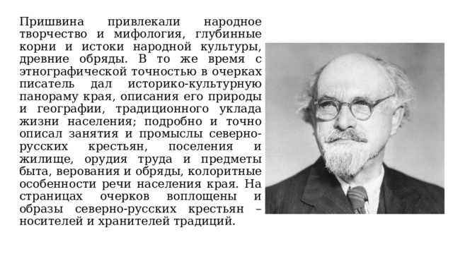 Пришвина привлекали народное творчество и мифология, глубинные корни и истоки народной культуры, древние обряды. В то же время с этнографической точностью в очерках писатель дал историко-культурную панораму края, описания его природы и географии, традиционного уклада жизни населения; подробно и точно описал занятия и промыслы северно-русских крестьян, поселения и жилище, орудия труда и предметы быта, верования и обряды, колоритные особенности речи населения края. На страницах очерков воплощены и образы северно-русских крестьян – носителей и хранителей традиций. 