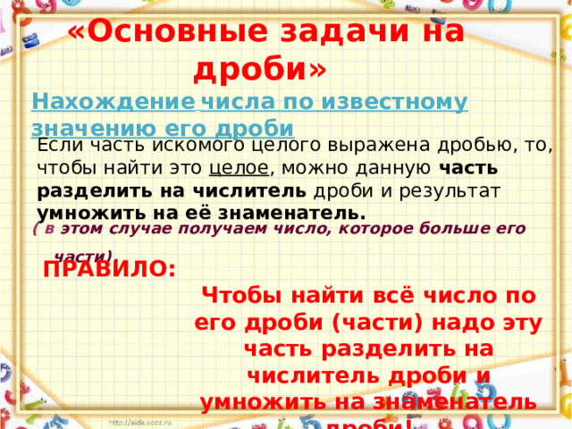  «Основные задачи на дроби» Нахождение  числа по известному значению его дроби Если часть искомого целого выражена дробью, то, чтобы найти это целое , можно данную часть разделить на числитель дроби и результат умножить на её знаменатель. ( в этом случае получаем число, которое больше его части) . ПРАВИЛО:  Чтобы найти всё число по его дроби (части) надо эту часть разделить на числитель дроби и умножить на знаменатель дроби! 