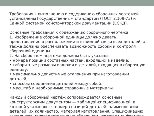 Требования к выполнению и содержанию сборочных чертежей установлены Государственным стандартом (ГОСТ 2.109-73) и Единой системой конструкторской документации (ЕСКД). Основные требования к содержанию сборочного чертежа 1. Изображение сборочной единицы должно давать представление о расположении и взаимной связи всех деталей, а также должно обеспечивать возможность сборки и контроля сборочной единицы. 2. На сборочном чертеже должны быть указаны: • номера позиций составных частей, входящих в изделие; • габаритные размеры изделия и деталей, входящих в сборочную единицу; • максимально допустимые отклонения при изготовлении деталей; • способы соединения деталей между собой; • масштаб и необходимые справочные материалы. Каждый сборочный чертёж сопровождается основным конструкторским документом — таблицей-спецификацией, в которой указываются номера позиций деталей, наименования деталей, их количество, материал изготовления. Спецификацию выполняют непосредственно на сборочном чертеже (на формате А4). 