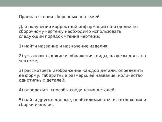 Правила чтения сборочных чертежей Для получения корректной информации об изделии по сборочному чертежу необходимо использовать следующий порядок чтения чертежа: 1) найти название и назначение изделия; 2) установить, какие изображения, виды, разрезы даны на чертеже; 3) рассмотреть изображение каждой детали, определить её форму, габаритные размеры, её название, количество однотипных деталей; 4) определить способы соединения деталей; 5) найти другие данные, необходимые для изготовления и сборки изделия. 