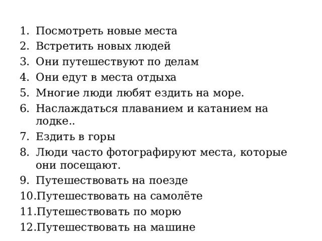 Посмотреть новые места Встретить новых людей Они путешествуют по делам Они едут в места отдыха Многие люди любят ездить на море. Наслаждаться плаванием и катанием на лодке.. Ездить в горы Люди часто фотографируют места, которые они посещают. Путешествовать на поезде Путешествовать на самолёте Путешествовать по морю Путешествовать на машине   