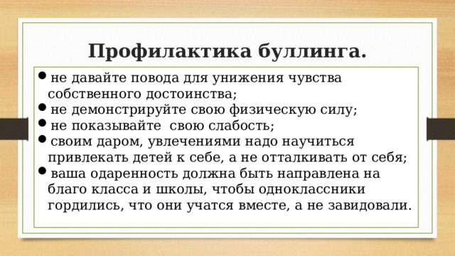 Профилактика буллинга. не давайте повода для унижения чувства собственного достоинства; не демонстрируйте свою физическую силу; не показывайте свою слабость; своим даром, увлечениями надо научиться привлекать детей к себе, а не отталкивать от себя; ваша одаренность должна быть направлена на благо класса и школы, чтобы одноклассники гордились, что они учатся вместе, а не завидовали. 