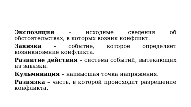 Экспозиция – исходные сведения об обстоятельствах, в которых возник конфликт. Завязка – событие, которое определяет возникновение конфликта. Развитие действия – система событий, вытекающих из завязки. Кульминация – наивысшая точка напряжения. Развязка – часть, в которой происходит разрешение конфликта. 