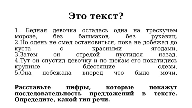 Это текст? 1. Бедная девочка осталась одна на трескучем морозе, без башмаков, без рукавиц.  2.Но олень не смел остановиться, пока не добежал до куста с красными ягодами.  3.Затем он стрелой пустился назад.  4.Тут он спустил девочку и по щекам его покатились крупные блестящие слезы.  5.Она побежала вперед что было мочи.   Расставьте цифры, которые покажут последовательность предложений в тексте. Определите, какой тип речи. 