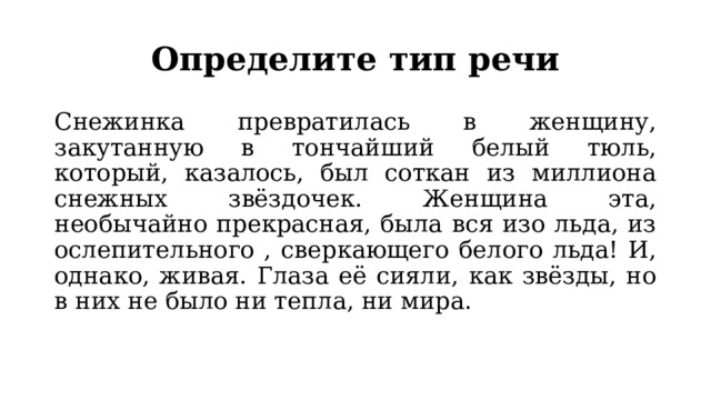 Определите тип речи Снежинка превратилась в женщину, закутанную в тончайший белый тюль, который, казалось, был соткан из миллиона снежных звёздочек. Женщина эта, необычайно прекрасная, была вся изо льда, из ослепительного , сверкающего белого льда! И, однако, живая. Глаза её сияли, как звёзды, но в них не было ни тепла, ни мира. 