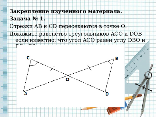 Закрепление изученного материала. Задача № 1. Отрезки AB и CD пересекаются в точке O . Докажите равенство треугольников ACO и DOB если известно, что угол ACO равен углу DBO и BO = CO . 