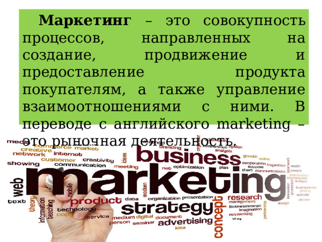 Маркетинг – это совокупность процессов, направленных на создание, продвижение и предоставление продукта покупателям, а также управление взаимоотношениями с ними. В переводе с английского marketing – это рыночная деятельность. 