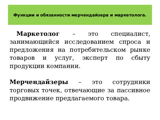  Функции и обязанности мерчендайзера и маркетолога.   Маркетолог – это специалист, занимающийся исследованием спроса и предложения на потребительском рынке товаров и услуг, эксперт по сбыту продукции компании.  Мерчендайзеры – это сотрудники торговых точек, отвечающие за пассивное продвижение предлагаемого товара. 